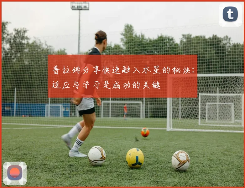 普拉姆分享快速融入水星的秘诀：适应与学习是成功的关键